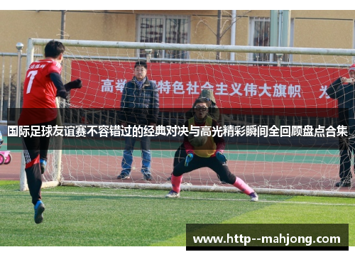 国际足球友谊赛不容错过的经典对决与高光精彩瞬间全回顾盘点合集